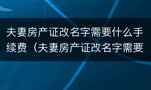 夫妻房产证改名字需要什么手续费（夫妻房产证改名字需要什么手续费和费用）