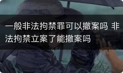 一般非法拘禁罪可以撤案吗 非法拘禁立案了能撤案吗