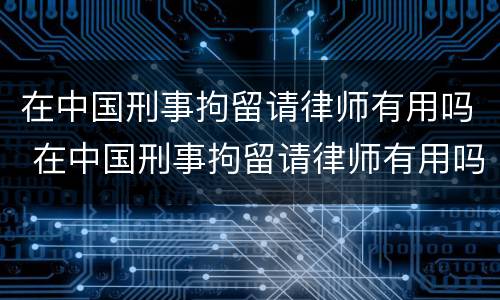 在中国刑事拘留请律师有用吗 在中国刑事拘留请律师有用吗知乎