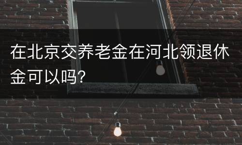 在北京交养老金在河北领退休金可以吗？