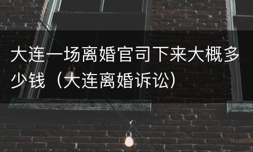大连一场离婚官司下来大概多少钱（大连离婚诉讼）