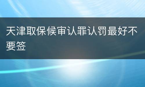 天津取保候审认罪认罚最好不要签