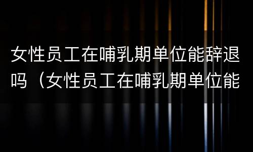女性员工在哺乳期单位能辞退吗（女性员工在哺乳期单位能辞退吗知乎）