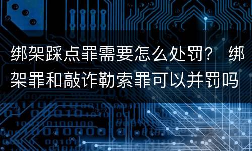 绑架踩点罪需要怎么处罚？ 绑架罪和敲诈勒索罪可以并罚吗?