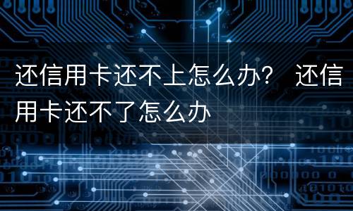 还信用卡还不上怎么办？ 还信用卡还不了怎么办