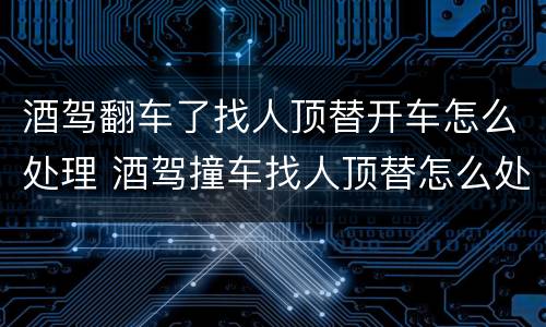 酒驾翻车了找人顶替开车怎么处理 酒驾撞车找人顶替怎么处理