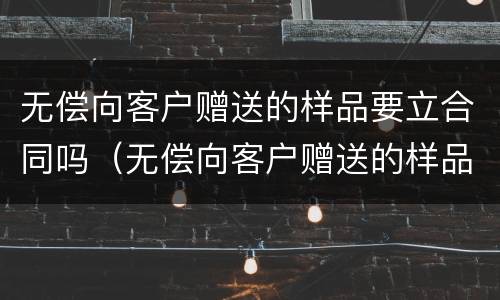 无偿向客户赠送的样品要立合同吗（无偿向客户赠送的样品要立合同吗为什么）