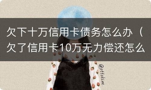 欠下十万信用卡债务怎么办（欠了信用卡10万无力偿还怎么办）