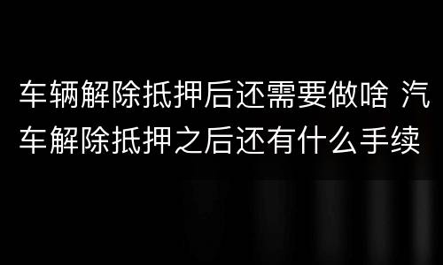 车辆解除抵押后还需要做啥 汽车解除抵押之后还有什么手续