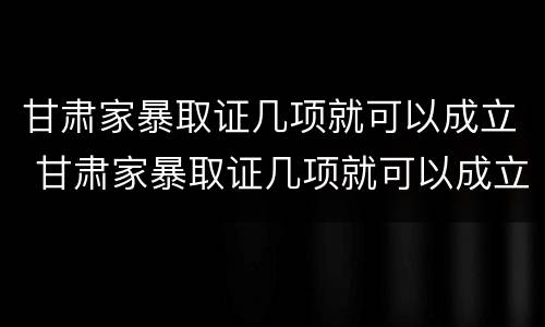 甘肃家暴取证几项就可以成立 甘肃家暴取证几项就可以成立了