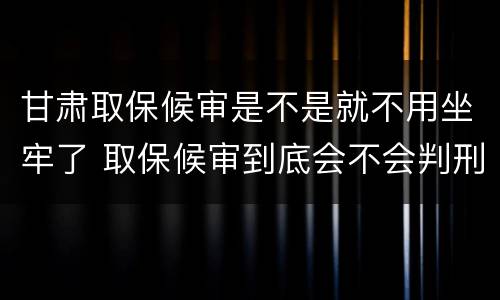 甘肃取保候审是不是就不用坐牢了 取保候审到底会不会判刑
