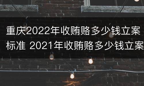 重庆2022年收贿赂多少钱立案标准 2021年收贿赂多少钱立案标准