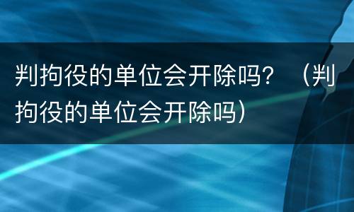 判拘役的单位会开除吗？（判拘役的单位会开除吗）
