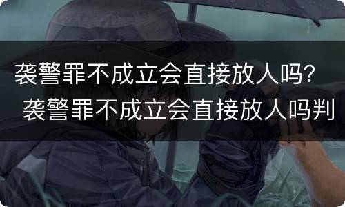 袭警罪不成立会直接放人吗？ 袭警罪不成立会直接放人吗判几年