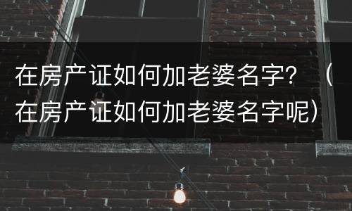 在房产证如何加老婆名字？（在房产证如何加老婆名字呢）
