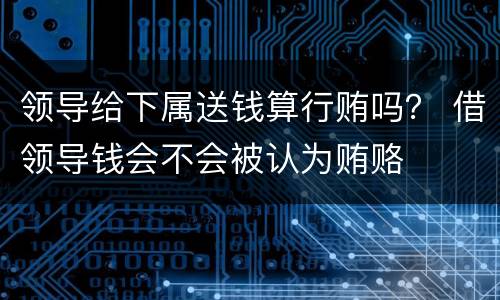 领导给下属送钱算行贿吗？ 借领导钱会不会被认为贿赂