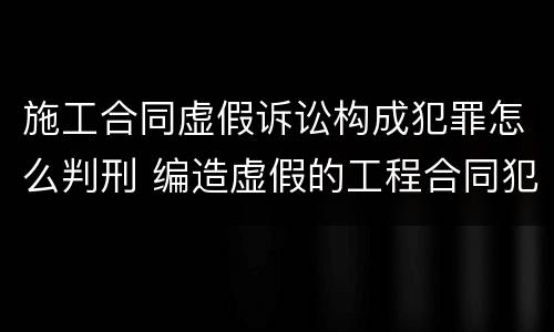 施工合同虚假诉讼构成犯罪怎么判刑 编造虚假的工程合同犯罪吗