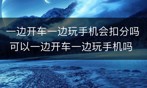 一边开车一边玩手机会扣分吗 可以一边开车一边玩手机吗