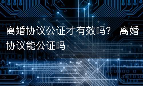 离婚协议公证才有效吗？ 离婚协议能公证吗