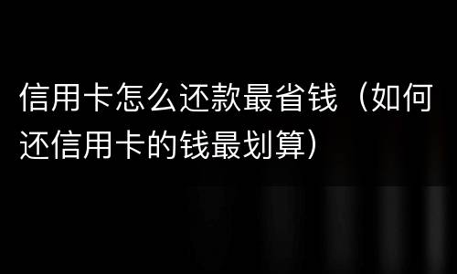 信用卡怎么还款最省钱（如何还信用卡的钱最划算）