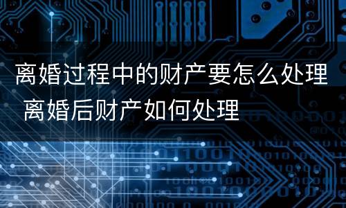离婚过程中的财产要怎么处理 离婚后财产如何处理