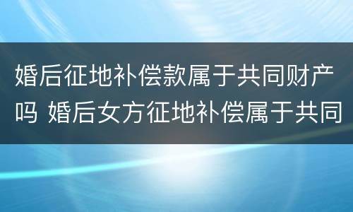 婚后征地补偿款属于共同财产吗 婚后女方征地补偿属于共同财产