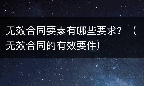无效合同要素有哪些要求？（无效合同的有效要件）