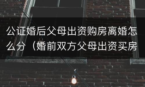 公证婚后父母出资购房离婚怎么分（婚前双方父母出资买房离婚后怎么办）