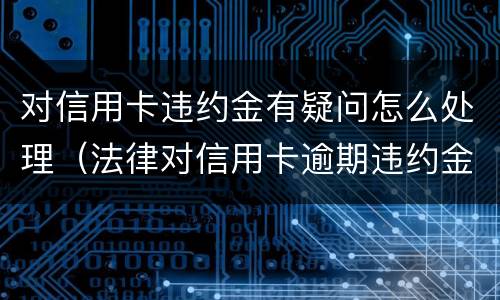 对信用卡违约金有疑问怎么处理（法律对信用卡逾期违约金的规定）