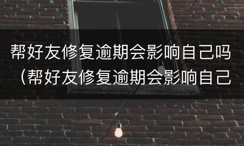 帮好友修复逾期会影响自己吗（帮好友修复逾期会影响自己吗知乎）