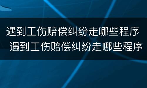 遇到工伤赔偿纠纷走哪些程序 遇到工伤赔偿纠纷走哪些程序呢