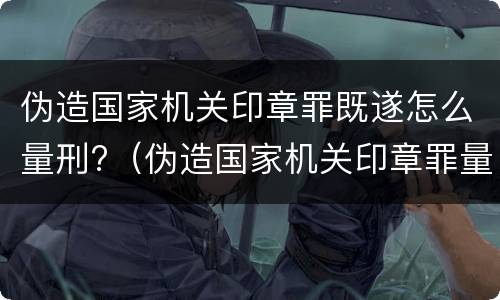 伪造国家机关印章罪既遂怎么量刑?（伪造国家机关印章罪量刑标准最新）