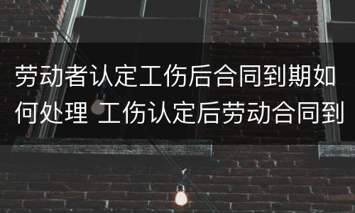 劳动者认定工伤后合同到期如何处理 工伤认定后劳动合同到期怎么办