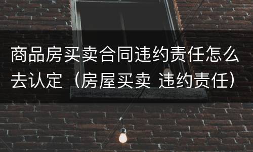商品房买卖合同违约责任怎么去认定（房屋买卖 违约责任）