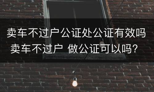 卖车不过户公证处公证有效吗 卖车不过户 做公证可以吗?