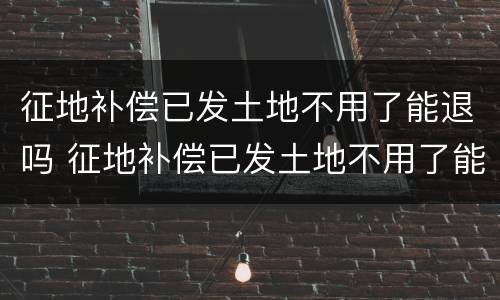 征地补偿已发土地不用了能退吗 征地补偿已发土地不用了能退吗怎么退