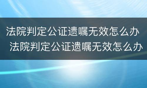 法院判定公证遗嘱无效怎么办 法院判定公证遗嘱无效怎么办呢