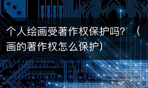个人绘画受著作权保护吗？（画的著作权怎么保护）