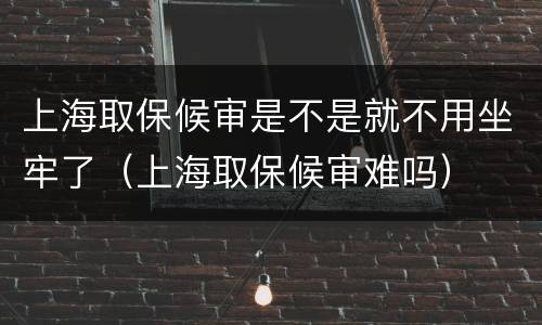 上海取保候审是不是就不用坐牢了（上海取保候审难吗）