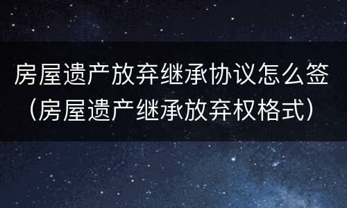 房屋遗产放弃继承协议怎么签（房屋遗产继承放弃权格式）