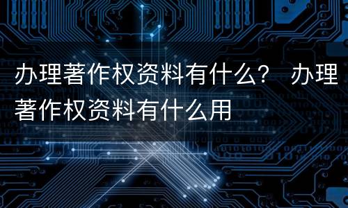 办理著作权资料有什么？ 办理著作权资料有什么用