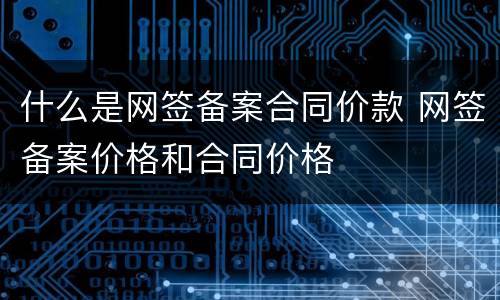 什么是网签备案合同价款 网签备案价格和合同价格