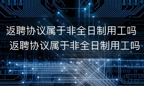 返聘协议属于非全日制用工吗 返聘协议属于非全日制用工吗