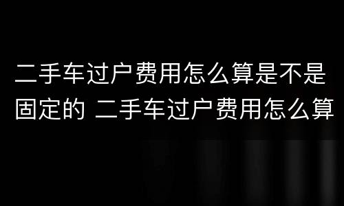 二手车过户费用怎么算是不是固定的 二手车过户费用怎么算是不是固定的呢