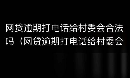 网贷逾期打电话给村委会合法吗（网贷逾期打电话给村委会合法吗是真的吗）
