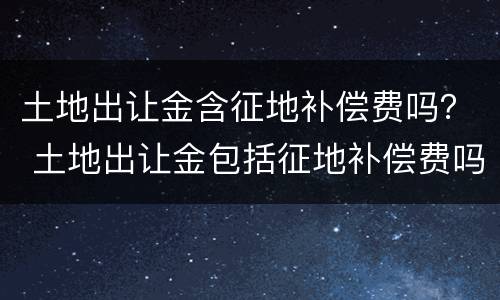 土地出让金含征地补偿费吗？ 土地出让金包括征地补偿费吗