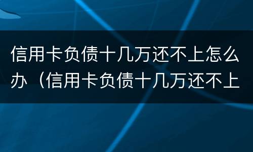 信用卡负债十几万还不上怎么办（信用卡负债十几万还不上怎么办呀）