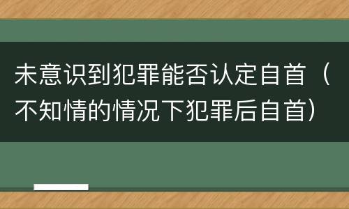 未意识到犯罪能否认定自首（不知情的情况下犯罪后自首）