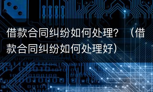 借款合同纠纷如何处理？（借款合同纠纷如何处理好）