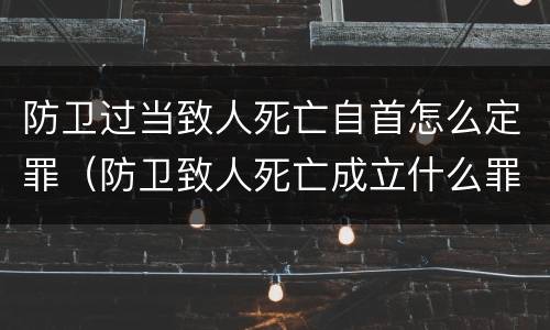 防卫过当致人死亡自首怎么定罪（防卫致人死亡成立什么罪）